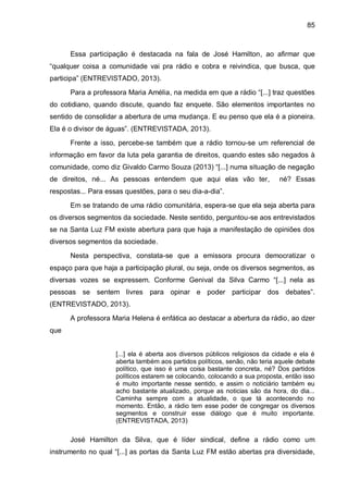 85
Essa participação é destacada na fala de José Hamilton, ao afirmar que
“qualquer coisa a comunidade vai pra rádio e cobra e reivindica, que busca, que
participa” (ENTREVISTADO, 2013).
Para a professora Maria Amélia, na medida em que a rádio “[...] traz questões
do cotidiano, quando discute, quando faz enquete. São elementos importantes no
sentido de consolidar a abertura de uma mudança. E eu penso que ela é a pioneira.
Ela é o divisor de águas”. (ENTREVISTADA, 2013).
Frente a isso, percebe-se também que a rádio tornou-se um referencial de
informação em favor da luta pela garantia de direitos, quando estes são negados à
comunidade, como diz Givaldo Carmo Souza (2013) “[...] numa situação de negação
de direitos, né... As pessoas entendem que aqui elas vão ter, né? Essas
respostas... Para essas questões, para o seu dia-a-dia”.
Em se tratando de uma rádio comunitária, espera-se que ela seja aberta para
os diversos segmentos da sociedade. Neste sentido, perguntou-se aos entrevistados
se na Santa Luz FM existe abertura para que haja a manifestação de opiniões dos
diversos segmentos da sociedade.
Nesta perspectiva, constata-se que a emissora procura democratizar o
espaço para que haja a participação plural, ou seja, onde os diversos segmentos, as
diversas vozes se expressem. Conforme Genival da Silva Carmo “[...] nela as
pessoas se sentem livres para opinar e poder participar dos debates”.
(ENTREVISTADO, 2013).
A professora Maria Helena é enfática ao destacar a abertura da rádio, ao dzer
que
[...] ela é aberta aos diversos públicos religiosos da cidade e ela é
aberta também aos partidos políticos, senão, não teria aquele debate
político, que isso é uma coisa bastante concreta, né? Dos partidos
políticos estarem se colocando, colocando a sua proposta, então isso
é muito importante nesse sentido, e assim o noticiário também eu
acho bastante atualizado, porque as noticias são da hora, do dia...
Caminha sempre com a atualidade, o que tá acontecendo no
momento. Então, a rádio tem esse poder de congregar os diversos
segmentos e construir esse diálogo que é muito importante.
(ENTREVISTADA, 2013)
José Hamilton da Silva, que é líder sindical, define a rádio como um
instrumento no qual “[...] as portas da Santa Luz FM estão abertas pra diversidade,
 