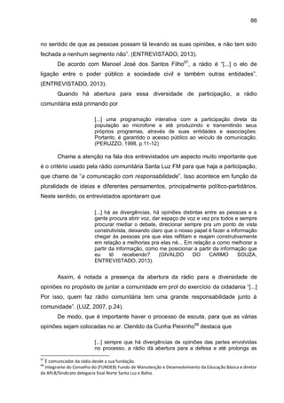 86
no sentido de que as pessoas possam tá levando as suas opiniões, e não tem sido
fechada a nenhum segmento não”. (ENTREVISTADO, 2013).
De acordo com Manoel José dos Santos Filho67
, a rádio é “[...] o elo de
ligação entre o poder público a sociedade civil e também outras entidades”.
(ENTREVISTADO, 2013).
Quando há abertura para essa diversidade de participação, a rádio
comunitária está primando por
[...] uma programação interativa com a participação direta da
população ao microfone e até produzindo e transmitindo seus
próprios programas, através de suas entidades e associações.
Portanto, é garantido o acesso público ao veículo de comunicação.
(PERUZZO, 1998. p.11-12)
Chama a atenção na fala dos entrevistados um aspecto muito importante que
é o critério usado pela rádio comunitária Santa Luz FM para que haja a participação,
que chamo de “a comunicação com responsabilidade”. Isso acontece em função da
pluralidade de ideias e diferentes pensamentos, principalmente político-partidários.
Neste sentido, os entrevistados apontaram que
[...] há as divergências, há opiniões distintas entre as pessoas e a
gente procura abrir voz, dar espaço de voz e vez pra todos e sempre
procurar mediar o debate, direcionar sempre pra um ponto de vista
construtivista, deixando claro que o nosso papel é fazer a informação
chegar às pessoas pra que elas reflitam e reajam construtivamente
em relação a melhorias pra elas né... Em relação a como melhorar a
partir da informação, como me posicionar a partir da informação que
eu tô recebendo? (GIVALDO DO CARMO SOUZA,
ENTREVISTADO, 2013).
Assim, é notada a presença da abertura da rádio para a diversidade de
opiniões no propósito de juntar a comunidade em prol do exercício da cidadania “[...]
Por isso, quem faz rádio comunitária tem uma grande responsabilidade junto à
comunidade”. (LUZ, 2007, p.24).
De modo, que é importante haver o processo de escuta, para que as várias
opiniões sejam colocadas no ar. Clenildo da Cunha Peixinho68
destaca que
[...] sempre que há divergências de opiniões das partes envolvidas
no processo, a rádio dá abertura para a defesa e até prolonga as
67
É comunicador da rádio desde a sua fundação.
68
Integrante do Conselho do (FUNDEB) Fundo de Manutenção e Desenvolvimento da Educação Básica e diretor
da APLB/Sindicato delegacia Sisal Norte Santa Luz e Bahia.
 