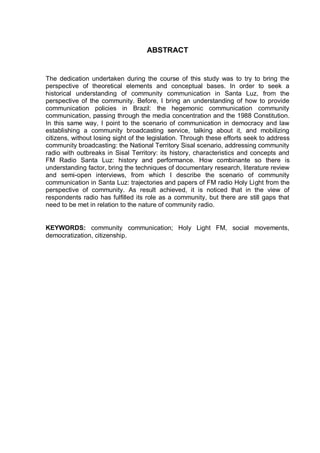 ABSTRACT
The dedication undertaken during the course of this study was to try to bring the
perspective of theoretical elements and conceptual bases. In order to seek a
historical understanding of community communication in Santa Luz, from the
perspective of the community. Before, I bring an understanding of how to provide
communication policies in Brazil: the hegemonic communication community
communication, passing through the media concentration and the 1988 Constitution.
In this same way, I point to the scenario of communication in democracy and law
establishing a community broadcasting service, talking about it, and mobilizing
citizens, without losing sight of the legislation. Through these efforts seek to address
community broadcasting: the National Territory Sisal scenario, addressing community
radio with outbreaks in Sisal Territory: its history, characteristics and concepts and
FM Radio Santa Luz: history and performance. How combinante so there is
understanding factor, bring the techniques of documentary research, literature review
and semi-open interviews, from which I describe the scenario of community
communication in Santa Luz: trajectories and papers of FM radio Holy Light from the
perspective of community. As result achieved, it is noticed that in the view of
respondents radio has fulfilled its role as a community, but there are still gaps that
need to be met in relation to the nature of community radio.
KEYWORDS: community communication; Holy Light FM, social movements,
democratization, citizenship.
 