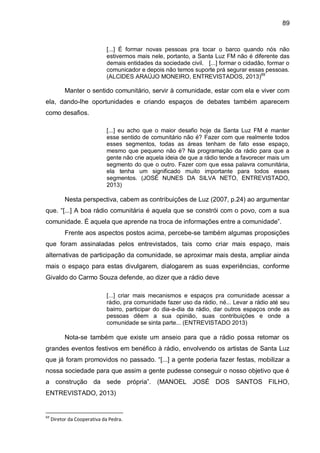 89
[...] É formar novas pessoas pra tocar o barco quando nós não
estivermos mais nele, portanto, a Santa Luz FM não é diferente das
demais entidades da sociedade civil. [...] formar o cidadão, formar o
comunicador e depois não temos suporte prá segurar essas pessoas.
(ALCIDES ARAÚJO MONEIRO, ENTREVISTADOS, 2013)69
Manter o sentido comunitário, servir à comunidade, estar com ela e viver com
ela, dando-lhe oportunidades e criando espaços de debates também aparecem
como desafios.
[...] eu acho que o maior desafio hoje da Santa Luz FM é manter
esse sentido de comunitário não é? Fazer com que realmente todos
esses segmentos, todas as áreas tenham de fato esse espaço,
mesmo que pequeno não é? Na programação da rádio para que a
gente não crie aquela ideia de que a rádio tende a favorecer mais um
segmento do que o outro. Fazer com que essa palavra comunitária,
ela tenha um significado muito importante para todos esses
segmentos. (JOSÉ NUNES DA SILVA NETO, ENTREVISTADO,
2013)
Nesta perspectiva, cabem as contribuições de Luz (2007, p.24) ao argumentar
que. “[...] A boa rádio comunitária é aquela que se constrói com o povo, com a sua
comunidade. É aquela que aprende na troca de informações entre a comunidade”.
Frente aos aspectos postos acima, percebe-se também algumas proposições
que foram assinaladas pelos entrevistados, tais como criar mais espaço, mais
alternativas de participação da comunidade, se aproximar mais desta, ampliar ainda
mais o espaço para estas divulgarem, dialogarem as suas experiências, conforme
Givaldo do Carmo Souza defende, ao dizer que a rádio deve
[...] criar mais mecanismos e espaços pra comunidade acessar a
rádio, pra comunidade fazer uso da rádio, né... Levar a rádio até seu
bairro, participar do dia-a-dia da rádio, dar outros espaços onde as
pessoas dêem a sua opinião, suas contribuições e onde a
comunidade se sinta parte... (ENTREVISTADO 2013)
Nota-se também que existe um anseio para que a rádio possa retomar os
grandes eventos festivos em benéfico à rádio, envolvendo os artistas de Santa Luz
que já foram promovidos no passado. “[...] a gente poderia fazer festas, mobilizar a
nossa sociedade para que assim a gente pudesse conseguir o nosso objetivo que é
a construção da sede própria”. (MANOEL JOSÉ DOS SANTOS FILHO,
ENTREVISTADO, 2013)
69
Diretor da Cooperativa da Pedra.
 