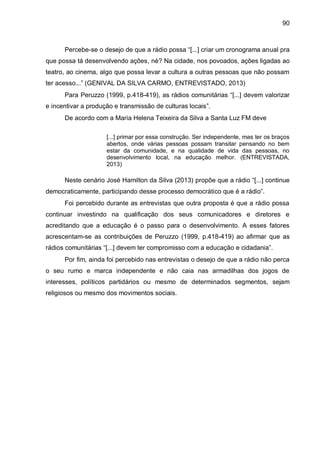 90
Percebe-se o desejo de que a rádio possa “[...] criar um cronograma anual pra
que possa tá desenvolvendo ações, né? Na cidade, nos povoados, ações ligadas ao
teatro, ao cinema, algo que possa levar a cultura a outras pessoas que não possam
ter acesso...” (GENIVAL DA SILVA CARMO, ENTREVISTADO, 2013)
Para Peruzzo (1999, p.418-419), as rádios comunitárias “[...] devem valorizar
e incentivar a produção e transmissão de culturas locais”.
De acordo com a Maria Helena Teixeira da Silva a Santa Luz FM deve
[...] primar por essa construção. Ser independente, mas ter os braços
abertos, onde várias pessoas possam transitar pensando no bem
estar da comunidade, e na qualidade de vida das pessoas, no
desenvolvimento local, na educação melhor. (ENTREVISTADA,
2013)
Neste cenário José Hamilton da Silva (2013) propõe que a rádio “[...] continue
democraticamente, participando desse processo democrático que é a rádio”.
Foi percebido durante as entrevistas que outra proposta é que a rádio possa
continuar investindo na qualificação dos seus comunicadores e diretores e
acreditando que a educação é o passo para o desenvolvimento. A esses fatores
acrescentam-se as contribuições de Peruzzo (1999, p.418-419) ao afirmar que as
rádios comunitárias “[...] devem ter compromisso com a educação e cidadania”.
Por fim, ainda foi percebido nas entrevistas o desejo de que a rádio não perca
o seu rumo e marca independente e não caia nas armadilhas dos jogos de
interesses, políticos partidários ou mesmo de determinados segmentos, sejam
religiosos ou mesmo dos movimentos sociais.
 