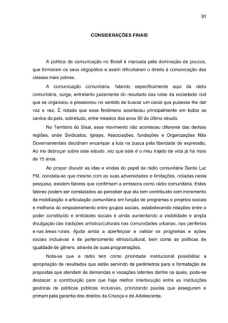 91
CONSIDERAÇÕES FINAIS
A política de comunicação no Brasil é marcada pela dominação de poucos,
que formaram os seus oligopólios e assim dificultaram o direito à comunicação das
classes mais pobres.
A comunicação comunitária, falando especificamente aqui da rádio
comunitária, surge, entretanto justamente do resultado das lutas da sociedade civil
que se organizou e pressionou no sentido de buscar um canal que pudesse lhe dar
voz e vez. É notado que esse fenômeno aconteceu principalmente em todos os
cantos do país, sobretudo, entre meados dos anos 90 do último século.
No Território do Sisal, esse movimento não aconteceu diferente das demais
regiões, onde Sindicatos, Igrejas, Associações, fundações e Organizações Não
Governamentais decidiram encampar a luta na busca pela liberdade de expressão.
Ao me debruçar sobre este estudo, vez que este é o meu trajeto de vida já há mais
de 15 anos.
Ao propor discutir as idas e vindas do papel da rádio comunitária Santa Luz
FM, constata-se que mesmo com as suas adversidades e limitações, notadas nesta
pesquisa, existem fatores que confirmam a emissora como rádio comunitária. Estes
fatores podem ser constatados ao perceber que ela tem contribuído com incremento
da mobilização e articulação comunitária em função de programas e projetos sociais
e melhoria do empoderamento entre grupos sociais, estabelecendo relações entre o
poder constituído e entidades sociais e ainda aumentando a visibilidade e ampla
divulgação das tradições artístico/culturais nas comunidades urbanas, nas periferias
e nas áreas rurais. Ajuda ainda a aperfeiçoar e validar os programas e ações
sociais inclusivas e de pertencimento étnico/cultural, bem como as políticas de
igualdade de gênero, através de suas programações.
Nota-se que a rádio tem como prioridade institucional possibilitar a
apropriação de resultados que estão servindo de parâmetros para a formatação de
propostas que atendam às demandas e vocações latentes dentre os quais, pode-se
destacar: a contribuição para que haja melhor interlocução entre as instituições
gestoras de políticas públicas inclusivas, priorizando pautas que asseguram e
primam pela garantia dos direitos da Criança e do Adolescente.
 