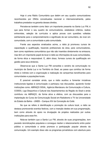 92
Hoje é uma Rádio Comunitária que detém em seu quadro comunicadores
reconhecidos por ONGs conceituadas nacional e internacionalmente, pelos
trabalhos prestados na garantia desses direitos.
Percebe-se também como fator um importante presente na Santa Luz FM, é
que para formar o seu quadro de comunicadores, estabelece critérios, realiza
entrevistas, seleção de currículos e aplica provas com questões voltadas
estritamente para o comprometimento e significado de ser comunitário, de viver em
comunidade, com a comunidade e pela comunidade.
Frente aos aspectos sinalizados acima, a rádio já promoveu cursos de
capacitação e qualificação, trazendo profissionais da área, para comunicadores,
bem como repórteres comunitários que não são inseridos diretamente na emissora,
mas têm um importante papel de levar à rádio as informações de suas comunidades,
de forma ética e responsável. E, além disso, fornece cursos de qualificação em
gestão para seus diretores.
Observa-se que a Santa Luz FM consolida o cenário da comunicação no
município de Santa Luz e no Território do Sisal, ao passo que contribui de forma
direta e indireta com a organização e realização de campanhas beneficentes para
comunidades e populações locais.
É possível constatar ainda, que a rádio auxiliou a fomentar iniciativas
institucionais ligadas à comunicação e participou nas discussões, ajudando fundar
instituições como: ABRAÇO SISAL, Agência Mandacaru de Comunicação e Cultura,
CODES, Liga Desportiva e Cultural dos Assentamentos da Região do Sisal e ainda
contribuiu via ABRAÇO, de forma ativa e efetiva, com as discussões para a
implantação do Curso de Comunicação Social em Radialismo e TV da Universidade
do Estado da Bahia – UNEB – Campus XIV de Conceição do Coité.
No que se refere à identificação e promoção da cultura local, a rádio se
destaca promovendo eventos festivos, com a inserção destes em sua programação,
bem como através do apoio na divulgação de projetos realizados por outras
instituições para esse fim.
Nota-se também que a Santa Luz FM, através de suas programações, tem
pautado reivindicações populares e consegue mediar o relacionamento entre poder
público e comunidade e ainda promove a participação popular através da
comunicação. Um exemplo disso são os programas jornalísticos com abertura para
 