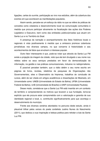 93
ligações, cartas do ouvinte, participação ao vivo nos estúdios, além da cobertura dos
eventos em que acontecem as manifestações populares.
Assim sendo, percebe-se um esforço da rádio no que se refere às práticas de
conceitos como cidadania e desenvolvimento local via comunicação comunitária à
medida que procura participar ativamente na fiscalização das ações dos Poderes
Legislativo e Executivo, bem como das entidades público/privadas que atuam em
Santa Luz e no Território do Sisal.
A presença da narração e acompanhamento dos fatos históricos locais e
regionais é vista positivamente à medida que a emissora promove coberturas
jornalísticas nos diversos campos, no que concerne à historicidade e aos
acontecimentos de fatos que envolvem o interesse popular.
Outro fator interessante é que, pode-se notar que através da Santa Luz FM
existe a projeção da imagem da cidade, visto que ela tem divulgado o seu nome nos
relatos sobre os seus serviços prestados em favor da democratização da
informação, na gestão e nas práticas comunicacionais, inclusive no radiojornalismo.
É possível perceber também, que a rádio detém o seu nome escrito em
páginas de livros, revistas, relatórios de pesquisas de Organizações não
Governamentais, sites e Observatório da Imprensa, trabalhos de conclusão de
cursos, além de ser citada em artigos acadêmicos e dissertações de Mestrado, em
Universidade como: UNEB (Universidade do Estado da Bahia), UFBA (Universidade
Federal da Bahia), UnB (Universidade de Brasília) e UNIP (Universidade Paulista).
Desse modo, constata-se que a Santa Luz FM está inserida em um contexto
de território e compreendendo os motivos que levaram a sua fundação, torna-se
explícito que ela procura estar comprometida com a valorização e garantia de sua
identidade regional e local, e, contribuído significativamente para que aconteça o
desenvolvimento do município.
Frente aos diversos cenários abordados no percurso deste estudo, ainda é
plausível trilhar pelos versos do poeta cordelista Justino Nunes do Nascimento
(2011), que dedicou a sua inspiração e beleza poética para retratar a luta da Santa
Luz FM.
 