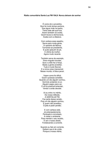 94
Rádio comunitária Santa Luz FM 104,9: Nunca deixem de sonhar
É como diz o provérbio,
Que há muito tempo perdura,
Que água mole na pedra,
Tanto bate até que fura,
Assim também se avalia,
Quem busca a democracia,
Acaba com a ditadura.
Com certeza esse espelho,
Serve para muita gente,
Vi operário de fábrica,
Tornando-se presidente,
E pude aplaudir de pé,
A vitória da mulher,
Agora muito recente.
Também serve de exemplo,
Para ninguém duvidar,
Que a união faz a força,
Basta a gente acreditar,
Tudo é muito flexível,
E a única coisa impossível,
Nesse mundo, é Deus pecar.
Vejam como foi difícil,
Quem quisesse acreditar,
Quando um dia alguém sonhou,
Sorrindo andando no ar,
Alguém pagou para ver,
E só foi possível entender,
Vendo o avião decolar.
Aí eu entro no mérito,
Da nossa reflexão,
A SANTALUZ FM,
Faz parte dessa versão,
Pois um dia alguém sonhou,
E quem não acreditou,
O jeito é pedir perdão.
E com certeza está,
Já antecipadamente,
Perdoado e convidado,
A visitar o ambiente,
Para mandar o seu recado,
E ser o nosso aliado,
Fortalecendo a corrente.
Quando eu falo em corrente,
Saibam que é de união,
Porque a nossa vitória,
 
