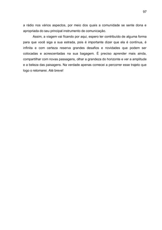 97
a rádio nos vários aspectos, por meio dos quais a comunidade se sente dona e
apropriada do seu principal instrumento de comunicação.
Assim, a viagem vai ficando por aqui, espero ter contribuído de alguma forma
para que você siga a sua estrada, pois é importante dizer que ela é contínua, é
infinita e com certeza reserva grandes desafios e novidades que podem ser
colocadas e acrescentadas na sua bagagem. É preciso aprender mais ainda,
compartilhar com novas passagens, olhar a grandeza do horizonte e ver a amplitude
e a beleza das paisagens. Na verdade apenas comecei a percorrer esse trajeto que
logo o retomarei. Até breve!
 