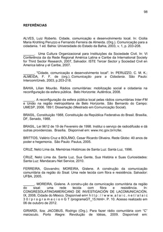 98
REFERÊNCIAS
ALVES, Luiz Roberto. Cidade, comunicação e desenvolvimento local. In: Cicilia
Maria Krohling Peruzzo e Fernando Ferreira de Almeida. (Org.). Comunicação para a
cidadania. 1 ed. Bahia: Universidade do Estado da Bahia, 2003, v. 1, p. 203-208.
______. Uma Cultura Organizacional para Instituições da Sociedade Civil. In: VI
Conferência da da Rede Regional América Latina e Caribe da International Society
for Third Sector Research, 2007, Salvador. ISTE Tercer Sector y Sociedad Civil en
America latina y el Caribe, 2007.
______. "Cidade, comunicação e desenvolvimento local". In: PERUZZO, C. M. K.;
ALMEIDA, F. F. de (org.). Comunicação para a Cidadania. São Paulo:
Intercom/Uneb, 2003, p.203-218.
BAHIA, Lilian Mourão. Rádios comunitárias: mobilização social e cidadania na
reconfiguração da esfera pública. Belo Horizonte: Autêntica, 2008.
______. A reconfiguração da esfera pública local pelas rádios comunitárias Inter-FM
e União na região metropolitana de Belo Horizonte. São Bernardo do Campo:
UMESP, 2006. 189 f. Dissertação (Mestrado em Comunicação Social).
BRASIL. Constituição 1988, Constituição da República Federativa do Brasil. Brasília,
DF, Senado, 1988.
BRASIL, Lei 9612 de 19 de Fevereiro de 1998. Institui o serviço de radiodifusão e dá
outras providencias. Brasília. Disponível em: www.mc.gov.br/rc/lei.
BRITTOS, Valério Cruz e BOLÃNO, Cesar Ricardo Oliveira. Rede Globo: 40 anos de
poder e hegemonia. São Paulo: Paulus, 2005.
CRUZ, Nelci Lima da. Memórias Históricas de Santa Luz: Santa Luz, 1996.
CRUZ, Nelci Lima da. Santa Luz, Sua Gente, Sua História e Suas Curiosidades:
Santa Luz: Mandacaru Net Service, 2010.
FERREIRA, Giovandro; MOREIRA, Gislene. A construção da comunicação
comunitária da região do Sisal: Uma rede tecida com fibra e resistência. Salvador:
UFBA, 2005.
______. MOREIRA, Gislene. A constru-ção da comunicação comunitária da região
do sisal: uma rede tecida com fibra e resistência. In:
CONGRESOLATINOAMERICANO DE INVESTIGACIÓN DE LACOMUNICACIÓN,
IX, 2008, Cidade do México. Disponível em< h t t p : / / w w w. a l a i c . n e t / a l a i c
3 0 / p r o g r a m a c i o n G T /programaGT_15.html>. P. 10. Acesso realizado em
06 de outubro de 2012.
GIRARDI, Ilza; JACOBUS, Rodrigo (Org.). Para fazer rádio comunitária com “C”
maiúsculo. Porto Alegre: Revolução de Idéias, 2009. Disponível em:
 