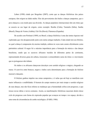 Laban (1990) citado por Bregolato (2007), conta que as danças folclóricas dos países
europeus, têm origem na idade média. Elas são provenientes dos bailes e danças campestres, que o
povo dançava a seu modo para sua diversão. As danças populares internacionais têm um ritmo que
se associa ao seu lugar de origem, como exemplo: Rumba (Cuba), Tarantela (Itália), Samba
(Brasil), Dança do Ventre (Arábia), Ula Ula (Havaí), Flamenca (Espanha).
De acordo com Portinari (1989), no Brasil, a dança folclórica é uma das tantas riquezas mal
exploradas que vão desaparecendo junto com outras antigas tradições. Cada estado tem seu folclore,
no qual a dança é componente de enorme tradição, embora às vezes nem conste oficialmente como
patrimônio cultural. O negro foi a máxima importância para a formação da música e das danças
brasileiras, sendo que os escravos africanos trazidos de diferentes partes do continente,
representando diversos graus de cultura, trouxeram o extraordinário senso de ritmo e o movimento
que os portugueses não tinham.
Os índios e os africanos dançavam descalços com sentido religioso e mágico, chegando ao
transe. O convívio entre brancos, negros e índios seria determinante para a formação do folclore
musical e dançante.
O folclore ganhou impulso nas zonas campestres, e é nelas que até hoje se manifesta com
maior influencia e credibilidade. O homem do campo manteve por mais tempo o sentido religioso
de suas danças, mas não ficou infenso as mudanças que a humanidade sofreu com progresso, o que
trouxe novas idéias e novos costumes. Assim, as manifestações folclóricas nasceram dentro desse
ciclo de progresso com forma de expressão popular que avançou no tempo e no espaço, devido a
uma soma de circunstâncias de cunho sociológico. (FARO, 1986).
17
 