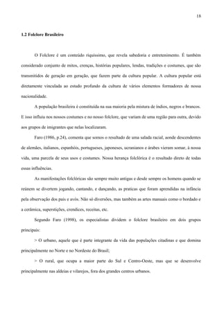 1.2 Folclore Brasileiro
O Folclore é um conteúdo riquíssimo, que revela sabedoria e entretenimento. É também
considerado conjunto de mitos, crenças, histórias populares, lendas, tradições e costumes, que são
transmitidos de geração em geração, que fazem parte da cultura popular. A cultura popular está
diretamente vinculada ao estudo profundo da cultura de vários elementos formadores de nossa
nacionalidade.
A população brasileira é constituída na sua maioria pela mistura de índios, negros e brancos.
E isso influiu nos nossos costumes e no nosso folclore, que variam de uma região para outra, devido
aos grupos de imigrantes que nelas localizaram.
Faro (1986, p.24), comenta que somos o resultado de uma salada racial, aonde descendentes
de alemães, italianos, espanhóis, portugueses, japoneses, ucranianos e árabes vieram somar, à nossa
vida, uma parcela de seus usos e costumes. Nossa herança folclórica é o resultado direto de todas
essas influências.
As manifestações folclóricas são sempre muito antigas e desde sempre os homens quando se
reúnem se divertem jogando, cantando, e dançando, as praticas que foram aprendidas na infância
pela observação dos pais e avós. Não só diversões, mas também as artes manuais como o bordado e
a cerâmica, superstições, crendices, receitas, etc.
Segundo Faro (1998), os especialistas dividem o folclore brasileiro em dois grupos
principais:
> O urbano, aquele que é parte integrante da vida das populações citadinas e que domina
principalmente no Norte e no Nordeste do Brasil;
> O rural, que ocupa a maior parte do Sul e Centro-Oeste, mas que se desenvolve
principalmente nas aldeias e vilarejos, fora dos grandes centros urbanos.
18
 