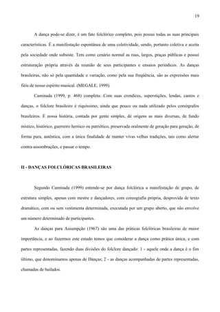 A dança pode-se dizer, é um fato folclórico completo, pois possui todas as suas principais
características. É a manifestação espontânea de uma coletividade, sendo, portanto coletiva e aceita
pela sociedade onde subsiste. Tem como cenário normal as ruas, largos, praças públicas e possui
estruturação própria através da reunião de seus participantes e ensaios periódicos. As danças
brasileiras, não só pela quantidade e variação, como pela sua freqüência, são as expressões mais
fiéis de nosso espírito musical. (MEGALE, 1999).
Caminada (1999, p. 468) completa: Com suas crendices, superstições, lendas, cantos e
danças, o folclore brasileiro é riquíssimo, ainda que pouco ou nada utilizado pelos coreógrafos
brasileiros. É nossa história, contada por gente simples, de origens as mais diversas, de fundo
místico, histórico, guerreiro heróico ou patriótico, preservada oralmente de geração para geração, de
forma pura, autêntica, com a única finalidade de manter vivas velhas tradições, tais como alertar
contra assombrações, e passar o tempo.
II - DANÇAS FOLCLÓRICAS BRASILEIRAS
Segundo Caminada (1999) entende-se por dança folclórica a manifestação de grupo, de
estrutura simples, apenas com mestre e dançadores, com coreografia própria, desprovida de texto
dramático, com ou sem vestimenta determinada, executada por um grupo aberto, que não envolve
um número determinado de participantes.
As danças para Assumpção (1967) são uma das práticas folclóricas brasileiras de maior
importância, e ao fazermos este estudo temos que considerar a dança como prática única, e com
partes representadas, fazendo duas divisões do folclore dançado: 1 - aquele onde a dança é o fim
último, que denominamos apenas de Danças; 2 - as danças acompanhadas de partes representadas,
chamadas de bailados.
19
 