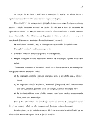 As danças são divididas, classificadas e analisadas de acordo com alguns fatores e
significados que nos fazem entender melhor suas origens e evoluções.
Ellmerich (1964) cita que para maior distinção dividem-se as danças brasileiras em danças
comuns e danças dramáticas; enquanto as comuns são dançadas a noite, as dramáticas são
representadas durante o dia. Danças dramáticas, dada aos bailados brasileiros de caráter folclórico,
foram denominadas pelos folcloristas de folguedos populares e entende-se por este, toda
manifestação folclórica nos seus fatores dramático, coletivo e estrutural.
De acordo com Caminada (1999), as danças podem ser analisadas da seguinte forma:
• Formação > em circulo, em fileiras, em pares etc.
• Finalidade > ritual de intenção religiosa ou de caráter profano.
• Origem > indígena, africana ou européia, podendo ser de Portugal, Espanha ou de vários
países.
Pinto (1983) mostra que os folcloristas classificam as danças brasileiras por suas origens e
essas podem ser vistas da seguinte forma:
a) De inspiração ameríndia (indígena americana) como a caboclinha, caipó, cateretê e
caruru;
b) De inspiração européia (espanhóis, holandeses, portugueses) como bumba-meu-boi,
cana-verde, chegança, quadrilha, chula, São Gonçalo, flamenca, fandango e frevo.
c) De inspiração africana como o baião, batuque, coco, jongo, maxixe, samba, congada,
lundu, maracatu e Moçambique.
Pinto (1983) cita também sua classificação quanto ao número de participantes: solista
(frevo); par enlaçado (valsa); par solto (marca de anu); danças de conjunto (fandango).
Para Bregolato (2007) a maioria das danças folclóricas se constitui dos significados que até
então estavam diretamente ligados à vida da pessoa. São eles:
20
 
