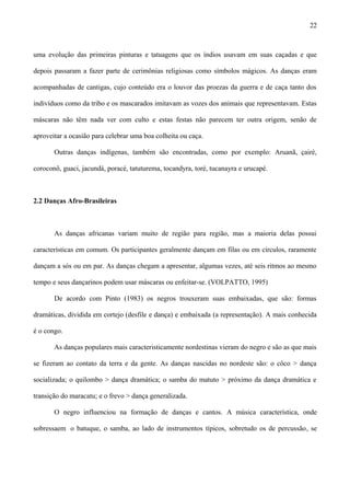 uma evolução das primeiras pinturas e tatuagens que os índios usavam em suas caçadas e que
depois passaram a fazer parte de cerimônias religiosas como símbolos mágicos. As danças eram
acompanhadas de cantigas, cujo conteúdo era o louvor das proezas da guerra e de caça tanto dos
indivíduos como da tribo e os mascarados imitavam as vozes dos animais que representavam. Estas
máscaras não têm nada ver com culto e estas festas não parecem ter outra origem, senão de
aproveitar a ocasião para celebrar uma boa colheita ou caça.
Outras danças indígenas, também são encontradas, como por exemplo: Aruanã, çairé,
coroconô, guaci, jacundá, poracé, tatuturema, tocandyra, toré, tucanayra e urucapé.
2.2 Danças Afro-Brasileiras
As danças africanas variam muito de região para região, mas a maioria delas possui
características em comum. Os participantes geralmente dançam em filas ou em círculos, raramente
dançam a sós ou em par. As danças chegam a apresentar, algumas vezes, até seis ritmos ao mesmo
tempo e seus dançarinos podem usar máscaras ou enfeitar-se. (VOLPATTO, 1995)
De acordo com Pinto (1983) os negros trouxeram suas embaixadas, que são: formas
dramáticas, dividida em cortejo (desfile e dança) e embaixada (a representação). A mais conhecida
é o congo.
As danças populares mais caracteristicamente nordestinas vieram do negro e são as que mais
se fizeram ao contato da terra e da gente. As danças nascidas no nordeste são: o côco > dança
socializada; o quilombo > dança dramática; o samba do matuto > próximo da dança dramática e
transição do maracatu; e o frevo > dança generalizada.
O negro influenciou na formação de danças e cantos. A música característica, onde
sobressaem o batuque, o samba, ao lado de instrumentos típicos, sobretudo os de percussão, se
22
 
