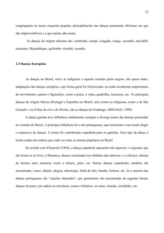 congregaram na nossa orquestra popular, principalmente nas danças puramente africanas em que
são imprescindíveis e a que muitas dão nome.
As danças de origem africana são: cambinda, catopé, congada, congo, cucumbi, maculêlê,
maracatu, Moçambique, quilombo, ticumbi, turundu.
2.3 Danças Européias
As danças no Brasil, salvo as indígenas e aquelas trazidas pelos negros, são quase todas,
adaptações das danças européias, cuja forma geral foi folclorizada, ou então receberam empréstimos
de movimentos, passos e figurações, como a polca, a valsa, quadrilha, mazurcas, etc. As principais
danças de origem ibérica (Portugal e Espanha) no Brasil, sem contar as religiosas, como a de São
Gonçalo, e as Folias de reis e do Divino, são as danças do Fandango. (MEGALE, 1999).
A dança gaúcha teve influência nitidamente européia e diverge muito das demais praticadas
no restante do Brasil. A principal influência foi a dos portugueses, que trouxeram o seu modo alegre
e expansivo de dançar. A tirana foi contribuição espanhola para os gaúchos. Esse tipo de dança é
muito usado em rodeios que cada vez mais se tornam populares no Brasil.
De acordo com Ellmerich (1964), a dança espanhola apresenta três aspectos: o regional, que
são festas ao ar livre; o flamenco, danças executadas nos tablados das tabernas; e o clássico, danças
de formas mais artísticas como o bolero, jaleo, etc. Outras danças espanholas, também são
encontradas, como: abejón, alegria, almorrajas, baila de ibio, bamba, boleras, etc. Já a maioria das
danças portuguesas são “canções dançadas”, que geralmente são encontradas da seguinte forma:
danças de pares, em cadeia ou circulares, como o bailarico, as saias, ciranda, corridinho, etc.
23
 