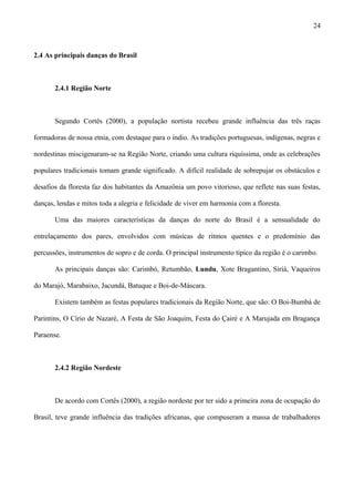 2.4 As principais danças do Brasil
2.4.1 Região Norte
Segundo Cortês (2000), a população nortista recebeu grande influência das três raças
formadoras de nossa etnia, com destaque para o índio. As tradições portuguesas, indígenas, negras e
nordestinas miscigenaram-se na Região Norte, criando uma cultura riquíssima, onde as celebrações
populares tradicionais tomam grande significado. A difícil realidade de sobrepujar os obstáculos e
desafios da floresta faz dos habitantes da Amazônia um povo vitorioso, que reflete nas suas festas,
danças, lendas e mitos toda a alegria e felicidade de viver em harmonia com a floresta.
Uma das maiores características da danças do norte do Brasil é a sensualidade do
entrelaçamento dos pares, envolvidos com músicas de ritmos quentes e o predomínio das
percussões, instrumentos de sopro e de corda. O principal instrumento típico da região é o carimbo.
As principais danças são: Carimbó, Retumbão, Lundu, Xote Bragantino, Siriá, Vaqueiros
do Marajó, Marabaixo, Jacundá, Batuque e Boi-de-Máscara.
Existem também as festas populares tradicionais da Região Norte, que são: O Boi-Bumbá de
Parintins, O Círio de Nazaré, A Festa de São Joaquim, Festa do Çairé e A Marujada em Bragança
Paraense.
2.4.2 Região Nordeste
De acordo com Cortês (2000), a região nordeste por ter sido a primeira zona de ocupação do
Brasil, teve grande influência das tradições africanas, que compuseram a massa de trabalhadores
24
 