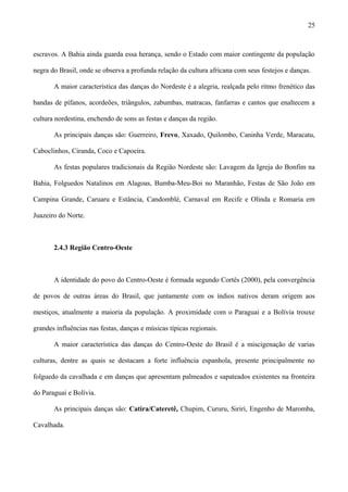 escravos. A Bahia ainda guarda essa herança, sendo o Estado com maior contingente da população
negra do Brasil, onde se observa a profunda relação da cultura africana com seus festejos e danças.
A maior característica das danças do Nordeste é a alegria, realçada pelo ritmo frenético das
bandas de pífanos, acordeões, triângulos, zabumbas, matracas, fanfarras e cantos que enaltecem a
cultura nordestina, enchendo de sons as festas e danças da região.
As principais danças são: Guerreiro, Frevo, Xaxado, Quilombo, Caninha Verde, Maracatu,
Caboclinhos, Ciranda, Coco e Capoeira.
As festas populares tradicionais da Região Nordeste são: Lavagem da Igreja do Bonfim na
Bahia, Folguedos Natalinos em Alagoas, Bumba-Meu-Boi no Maranhão, Festas de São João em
Campina Grande, Caruaru e Estância, Candomblé, Carnaval em Recife e Olinda e Romaria em
Juazeiro do Norte.
2.4.3 Região Centro-Oeste
A identidade do povo do Centro-Oeste é formada segundo Cortês (2000), pela convergência
de povos de outras áreas do Brasil, que juntamente com os índios nativos deram origem aos
mestiços, atualmente a maioria da população. A proximidade com o Paraguai e a Bolívia trouxe
grandes influências nas festas, danças e músicas típicas regionais.
A maior característica das danças do Centro-Oeste do Brasil é a miscigenação de varias
culturas, dentre as quais se destacam a forte influência espanhola, presente principalmente no
folguedo da cavalhada e em danças que apresentam palmeados e sapateados existentes na fronteira
do Paraguai e Bolívia.
As principais danças são: Catira/Cateretê, Chupim, Cururu, Siriri, Engenho de Maromba,
Cavalhada.
25
 
