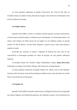 As festas populares tradicionais da Região Centro-Oeste são: Festa de São João em
Corumbá, Semana na cidade de Goiás, Procissão do Fogaréu, Festa do Divino em Pirenópolis, Festa
de Nossa Senhora do Caacupé.
2.4.4 Região Sudeste
Segundo Cortês (2000), as festas e as tradições culturais traduzem, de forma comemorativa,
a imensa riqueza cultural da região, revelando um povo miscigenado. As comemorações típicas e de
intenso valor religioso em Minas Gerais são um legado vivo da influência católica no período
colonial. No Rio de Janeiro e em São Paulo, desponta o carnaval como a maior festa profana e
popular do mundo.
Envolvidas por contrastes, as danças e folguedos do Sudeste têm como uma de suas
características as homenagens prestadas aos santos de devoção, nas suas grandes celebrações
religiosas.
As principais danças são: Ticumbi, Congos, Moçambique, Catopés, Jongo (bate-caixa),
Caboclinhos ou Caiapós, Folia de Reis, Marujos, São Gonçalo do e Calango Mineiro.
As festas populares tradicionais da Região Sudeste são: Alardo, Festa de São Sebastião,
Carnaval no Rio de Janeiro, Festa de Nossa Senhora em Minas Gerais, Festa de Santa Cruz em São
Paulo e Festa do Divino em Diamantina.
2.4.5 Região Sul
Segundo Cortês (2000) a formação cultural do povo da Região Sul decorre da miscigenação
das culturas indígenas, dos bandeirantes paulistas e dos imigrantes europeus. Esses transferiram seu
26
 