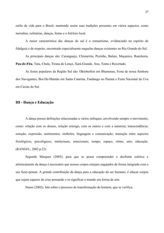 estilo de vida para o Brasil, mantendo assim suas tradições presentes em vários aspectos, como
moradias, culinárias, danças, festas e o folclore local.
A maior característica das danças do sul é o romantismo, evidenciado no espírito de
fidalguia e de respeito, encontrado especialmente naquelas danças existentes no Rio Grande do Sul.
As principais danças são: Caranguejo, Chimarrita, Pezinho, Balaio, Maçanico, Rancheira,
Pau-de-Fita, Tatu, Chula, Tirana do Lenço, Xará-Grande, Anu, Tonta e Recortado.
As festas populares da Região Sul são: Oktoberfest em Blumenau, Festa de nossa Senhora
dos Navegantes, Boi-De-Mamão em Santa Catarina, Fandango no Paraná e Festa Nacional da Uva
em Caxias do Sul.
III - Dança e Educação
A dança possui definições relacionadas a vários enfoques, envolvendo sempre o movimento,
como: relação com os deuses, relação consigo, com os outros e com a natureza; transcendência;
emoção, expressão, sentimentos; símbolos, linguagem e comunicação; interação entre aspectos
fisiológicos, psicológicos, intelectuais, emocionais; tempo, espaço, ritmo; arte; educação.
(RANGEL, 2002 p.22)
Segundo Marques (2005), para que se possa compreender e desfrutar estética e
artisticamente da dança é necessário que nossos corpos estejam engajados de forma integrada com o
seu fazer-pensar. A grande contribuição da dança para a educação do ser humano, é educar corpos
que sejam capazes de criar pensando e re-significar o mundo em forma de arte.
Nanni (2002), fala sobre o processo de transformação do homem, que se verifica,
27
 