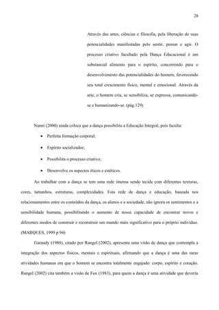 Através das artes, ciências e filosofia, pela liberação de suas
potencialidades manifestadas pelo sentir, pensar e agir. O
processo criativo facultado pela Dança Educacional é um
substancial alimento para o espírito, concorrendo para o
desenvolvimento das potencialidades do homem, favorecendo
seu total crescimento físico, mental e emocional. Através da
arte, o homem cria, se sensibiliza, se expressa, comunicando-
se e humanizando-se. (pág.129)
Nanni (2000) ainda coloca que a dança possibilita a Educação Integral, pois faculta:
• Perfeita formação corporal;
• Espírito socializador;
• Possibilita o processo criativo;
• Desenvolve os aspectos éticos e estéticos.
Ao trabalhar com a dança se tem uma rede imensa sendo tecida com diferentes texturas,
cores, tamanhos, estruturas, complexidades. Esta rede de dança e educação, baseada nos
relacionamentos entre os conteúdos da dança, os alunos e a sociedade, não ignora os sentimentos e a
sensibilidade humana, possibilitando o aumento de nossa capacidade de encontrar novos e
diferentes modos de construir e reconstruir um mundo mais significativo para o próprio indivíduo.
(MARQUES, 1999 p.94)
Garaudy (1980), citado por Rangel (2002), apresenta uma visão de dança que contempla a
integração dos aspectos físicos, mentais e espirituais, afirmando que a dança é uma das raras
atividades humanas em que o homem se encontra totalmente engajado: corpo, espírito e coração.
Rangel (2002) cita também a visão de Fux (1983), para quem a dança é uma atividade que deveria
28
 