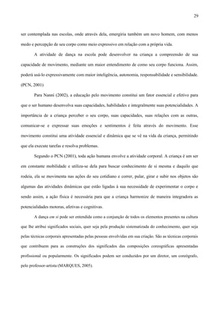 ser contemplada nas escolas, onde através dela, emergiria também um novo homem, com menos
medo e percepção de seu corpo como meio expressivo em relação com a própria vida.
A atividade de dança na escola pode desenvolver na criança a compreensão de sua
capacidade de movimento, mediante um maior entendimento de como seu corpo funciona. Assim,
poderá usá-lo expressivamente com maior inteligência, autonomia, responsabilidade e sensibilidade.
(PCN, 2001)
Para Nanni (2002), a educação pelo movimento constitui um fator essencial e efetivo para
que o ser humano desenvolva suas capacidades, habilidades e integralmente suas potencialidades. A
importância de a criança perceber o seu corpo, suas capacidades, suas relações com as outras,
comunicar-se e expressar suas emoções e sentimentos é feita através do movimento. Esse
movimento constitui uma atividade essencial e dinâmica que se vê na vida da criança, permitindo
que ela execute tarefas e resolva problemas.
Segundo o PCN (2001), toda ação humana envolve a atividade corporal. A criança é um ser
em constante mobilidade e utiliza-se dela para buscar conhecimento de si mesma e daquilo que
rodeia, ela se movimenta nas ações do seu cotidiano e correr, pular, girar e subir nos objetos são
algumas das atividades dinâmicas que estão ligadas à sua necessidade de experimentar o corpo e
sendo assim, a ação física é necessária para que a criança harmonize de maneira integradora as
potencialidades motoras, afetivas e cognitivas.
A dança em si pode ser entendida como a conjunção de todos os elementos presentes na cultura
que lhe atribui significados sociais, quer seja pela produção sistematizada do conhecimento, quer seja
pelas técnicas corporais apresentadas pelas pessoas envolvidas em sua criação. São as técnicas corporais
que contribuem para as construções dos significados das composições coreográficas apresentadas
profissional ou popularmente. Os significados podem ser conduzidos por um diretor, um coreógrafo,
pelo professor-artista (MARQUES, 2005).
29
 