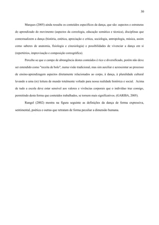 Marques (2005) ainda ressalta os conteúdos específicos da dança, que são: aspectos e estruturas
do aprendizado do movimento (aspectos da coreologia, educação somática e técnica), disciplinas que
contextualizem a dança (história, estética, apreciação e crítica, sociologia, antropologia, música, assim
como saberes de anatomia, fisiologia e cinesiologia) e possibilidades de vivenciar a dança em si
(repertórios, improvisação e composição coreográfica).
Percebe-se que o campo de abrangência destes conteúdos é rico e diversificado, porém não deve
ser entendido como "receita de bolo", numa visão tradicional, mas sim auxiliar e acrescentar ao processo
de ensino-aprendizagem aspectos diretamente relacionados ao corpo, à dança, à pluralidade cultural
levando a uma (re) leitura de mundo totalmente voltado para nossa realidade histórica e social. Acima
de tudo a escola deve estar sensível aos valores e vivências corporais que o indivíduo traz consigo,
permitindo desta forma que conteúdos trabalhados, se tornem mais significativos. (GARIBA, 2005).
Rangel (2002) mostra na figura seguinte as definições da dança de forma expressiva,
sentimental, poética e outras que retratam de forma peculiar a dimensão humana.
30
 
