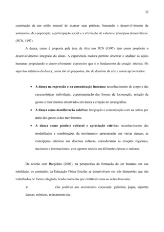 construção de um estilo pessoal de exercer suas práticas, buscando o desenvolvimento da
autonomia, da cooperação, a participação social e a afirmação de valores e princípios democráticos.
(PCN, 1997)
A dança, como é proposta pela área de Arte nos PCN (1997), tem como propósito o
desenvolvimento integrado do aluno. A experiência motora permite observar e analisar as ações
humanas propiciando o desenvolvimento expressivo que é o fundamento da criação estética. Os
aspectos artísticos da dança, como são ali propostos, são do domínio da arte e assim apresentados:
• A dança na expressão e na comunicação humana: reconhecimento do corpo e das
características individuais; experimentação das formas de locomoção; seleção de
gestos e movimentos observados em dança e criação de coreografias.
• A dança como manifestação coletiva: integração e comunicação com os outros por
meio dos gestos e dos movimentos.
• A dança como produto cultural e apreciação estética: reconhecimento das
modalidades e combinações de movimentos apresentadas em várias danças; as
concepções estéticas nas diversas culturas, considerando as criações regionais,
nacionais e internacionais, e os agentes sociais em diferentes épocas e culturas.
De acordo com Bregolato (2007), na perspectiva da formação do ser humano em sua
totalidade, os conteúdos da Educação Física Escolar se desenvolvem em três dimensões que são
trabalhados de forma integrada, tendo momento que enfatizam uma ou outra dimensão:
 Das práticas dos movimentos corporais: ginástica, jogos, esportes
danças, mímicas, relaxamento etc.
32
 