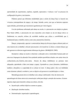 oportunidade de experimentar, explorar, expandir, representar e “colocar o seu” no processo de
configuração de gestos e movimentos.
Podemos pensar que diferentes modalidades para o ensino de dança hoje se inserem nas
vivencias contemporâneas do espaço e de tempo, fazendo, assim, com que as barreiras espaciais
sejam diluídas, permitindo que transitemos igualmente por vários lugares.
Um dos problemas enfrentado pela dança na escola, é o preconceito em relação ao gênero.
Para Nanni (2002), o preconceito do sexo masculino com relação ao ato de dançar talvez se
fundamente no conceito errôneo da sociedade moderna que coloca a sensibilidade que é
fundamental para o trabalho criativo como uma característica feminina.
Dançar, compreender, apreciar e contextualizar danças de diversas origens culturais pode ser
uma maneira de se trabalhar e discutir preconceitos e de incentivar os alunos a criarem danças que
não ignorem ou reforcem negativamente diferenças de gênero. (MARQUES, 2005).
Incorporar a dança na escola e relacionar a educação com a motricidade humana pode ser
uma nova linguagem da educação física podendo também possibilitar relações com outras áreas do
conhecimento, arte, história, entre outras. Através da dança trabalhamos as posturas mais
adequadas, aprendendo a lidar com tempo e espaço. Ajustando-se a esses elementos, trabalhamos
também a disciplina e a capacidade de se colocar no meio. A dança pode e deve ser trabalhada
como elemento cultural e avaliativo, com os objetivos de promover a sociabilização e o ritmo.
Metodologicamente deve-se trabalhar com a dança viabilizando o foco de interesse de
aprendizagem do aluno através de comunicação verbal para dirigir a atenção dos mesmos. Existem
algumas etapas para transmitir a dança aos alunos, são elas:
• Incentivação: atribuir objetivos comuns ao grupo;
• Realização: distribuir tarefas;
• Sistematização: organização e aprendizagem;
34
 