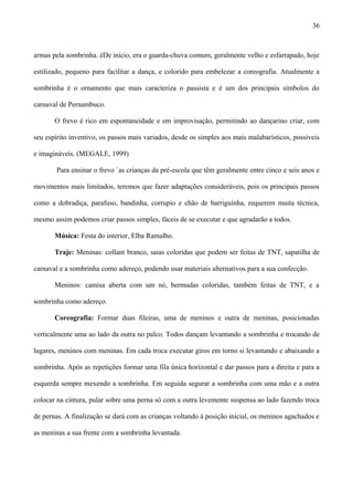 armas pela sombrinha. éDe início, era o guarda-chuva comum, geralmente velho e esfarrapado, hoje
estilizado, pequeno para facilitar a dança, e colorido para embelezar a coreografia. Atualmente a
sombrinha é o ornamento que mais caracteriza o passista e é um dos principais símbolos do
carnaval de Pernambuco.
O frevo é rico em espontaneidade e em improvisação, permitindo ao dançarino criar, com
seu espírito inventivo, os passos mais variados, desde os simples aos mais malabarísticos, possíveis
e imagináveis. (MEGALE, 1999)
Para ensinar o frevo `as crianças da pré-escola que têm geralmente entre cinco e seis anos e
movimentos mais limitados, teremos que fazer adaptações consideráveis, pois os principais passos
como a dobradiça, parafuso, bandinha, corrupio e chão de barriguinha, requerem muita técnica,
mesmo assim podemos criar passos simples, fáceis de se executar e que agradarão a todos.
Música: Festa do interior, Elba Ramalho.
Traje: Meninas: collant branco, saias coloridas que podem ser feitas de TNT, sapatilha de
carnaval e a sombrinha como adereço, podendo usar materiais alternativos para a sua confecção.
Meninos: camisa aberta com um nó, bermudas coloridas, também feitas de TNT, e a
sombrinha como adereço.
Coreografia: Formar duas fileiras, uma de meninos e outra de meninas, posicionadas
verticalmente uma ao lado da outra no palco. Todos dançam levantando a sombrinha e trocando de
lugares, meninos com meninas. Em cada troca executar giros em torno si levantando e abaixando a
sombrinha. Após as repetições formar uma fila única horizontal e dar passos para a direita e para a
esquerda sempre mexendo a sombrinha. Em seguida segurar a sombrinha com uma mão e a outra
colocar na cintura, pular sobre uma perna só com a outra levemente suspensa ao lado fazendo troca
de pernas. A finalização se dará com as crianças voltando à posição inicial, os meninos agachados e
as meninas a sua frente com a sombrinha levantada.
36
 