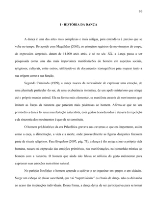 I - HISTÓRIA DA DANÇA
A dança é uma das artes mais complexas e mais antigas, para entendê-la é preciso que se
volte no tempo. De acordo com Magalhães (2005), os primeiros registros de movimentos do corpo,
de expressões corporais, datam de 14.000 anos atrás, e só no séc. XX, a dança passa a ser
pesquisada como uma das mais importantes manifestações do homem em aspectos sociais,
religiosos, culturais, entre outros, utilizando-se de documentos iconográficos para mapear tanto a
sua origem como a sua função.
Segundo Caminada (1999), a dança nasceu da necessidade de expressar uma emoção, de
uma plenitude particular do ser, de uma exuberância instintiva, de um apelo misterioso que atinge
até o próprio mundo animal. Ela na forma mais elementar, se manifesta através de movimentos que
imitam as forças da natureza que parecem mais poderosas ao homem. Afirma-se que no seu
primórdio a dança foi uma manifestação naturalista, com gestos desordenados e através da repetição
e da sincronia dos movimentos é que ela se constituiu.
O homem pré-histórico da era Paleolítica gravava nas cavernas o que era importante, assim
como a caça, a alimentação, a vida e a morte, onde provavelmente as figuras dançantes fizessem
parte de rituais religiosos. Para Bregolato (2007; pág. 73), a dança é tão antiga como a própria vida
humana, nasceu na expressão das emoções primitivas, nas manifestações, na comunhão mística do
homem com a natureza. O homem que ainda não falava se utilizou do gesto rudimentar para
expressar suas emoções num ritmo natural.
No período Neolítico o homem aprende a cultivar e se organizar em grupos e em cidades.
Surge um esboço de classe sacerdotal, que vai “supervisionar” os rituais de dança, não os deixando
ao acaso das inspirações individuais. Dessa forma, a dança deixa de ser participativa para se tornar
10
 
