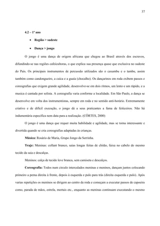 4.2 – 1º ano
• Região > sudeste
• Dança > jongo
O jongo é uma dança de origem africana que chegou ao Brasil através dos escravos,
difundindo-se nas regiões cafeicultoras, o que explica sua presença quase que exclusiva no sudeste
do País. Os principais instrumentos de percussão utilizados são o caxambu e o tambu, assim
também como candongueiro, a cuíca e a guaía (chocalho). Os dançarinos em roda exibem passos e
coreografias que exigem grande agilidade, desenvolve-se em dois ritmos, um lento e um rápido, e a
musica é cantada por solista. A coreografia varia conforme a localidade. Em São Paulo, a dança se
desenvolve em volta dos instrumentistas, sempre em roda e no sentido anti-horário. Extremamente
criativo e de difícil execução, o jongo dá a seus praticantes a fama de feiticeiros. Não há
indumentária especifica nem data para a realização. (CÔRTES, 2000)
O jongo é uma dança que requer muita habilidade e agilidade, mas se torna interessante e
divertida quando se cria coreografias adaptadas às crianças.
Música: Rosário de Maria, Grupo Jongo da Serrinha.
Traje: Meninas: collant branco, saias longas feitas de chitão, faixa no cabelo do mesmo
tecido da saia e descalças.
Meninos: calça de tecido leve branca, sem camiseta e descalços.
Coreografia: Todos num circulo intercalados meninas e meninos, dançam juntos colocando
primeiro a perna direita à frente, depois à esquerda e pulo para trás (direita esquerda e pulo). Após
varias repetições os meninos se dirigem ao centro da roda e começam a executar passos de capoeira
como, parada de mãos, estrela, mortais etc., enquanto as meninas continuam executando o mesmo
37
 