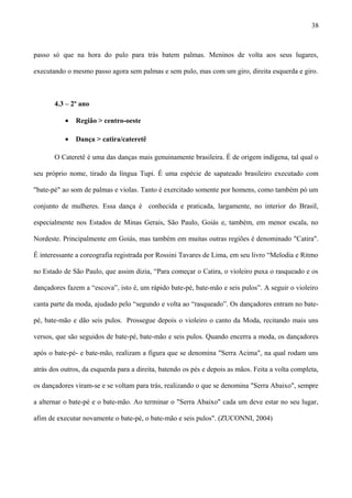 passo só que na hora do pulo para trás batem palmas. Meninos de volta aos seus lugares,
executando o mesmo passo agora sem palmas e sem pulo, mas com um giro, direita esquerda e giro.
4.3 – 2º ano
• Região > centro-oeste
• Dança > catira/cateretê
O Cateretê é uma das danças mais genuinamente brasileira. É de origem indígena, tal qual o
seu próprio nome, tirado da língua Tupi. É uma espécie de sapateado brasileiro executado com
"bate-pé" ao som de palmas e violas. Tanto é exercitado somente por homens, como também pó um
conjunto de mulheres. Essa dança é conhecida e praticada, largamente, no interior do Brasil,
especialmente nos Estados de Minas Gerais, São Paulo, Goiás e, também, em menor escala, no
Nordeste. Principalmente em Goiás, mas também em muitas outras regiões é denominado "Catira".
É interessante a coreografia registrada por Rossini Tavares de Lima, em seu livro “Melodia e Ritmo
no Estado de São Paulo, que assim dizia, “Para começar o Catira, o violeiro puxa o rasqueado e os
dançadores fazem a “escova”, isto é, um rápido bate-pé, bate-mão e seis pulos”. A seguir o violeiro
canta parte da moda, ajudado pelo “segundo e volta ao “rasqueado”. Os dançadores entram no bate-
pé, bate-mão e dão seis pulos. Prossegue depois o violeiro o canto da Moda, recitando mais uns
versos, que são seguidos de bate-pé, bate-mão e seis pulos. Quando encerra a moda, os dançadores
após o bate-pé- e bate-mão, realizam a figura que se denomina "Serra Acima", na qual rodam uns
atrás dos outros, da esquerda para a direita, batendo os pés e depois as mãos. Feita a volta completa,
os dançadores viram-se e se voltam para trás, realizando o que se denomina "Serra Abaixo", sempre
a alternar o bate-pé e o bate-mão. Ao terminar o "Serra Abaixo" cada um deve estar no seu lugar,
afim de executar novamente o bate-pé, o bate-mão e seis pulos". (ZUCONNI, 2004)
38
 