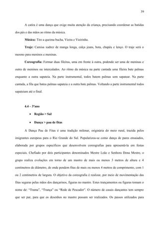 A catira é uma dança que exige muita atenção da criança, precisando coordenar as batidas
dos pés e das mãos ao ritmo da música.
Música: Tiro a queima bucha, Vieira e Vieirinha.
Traje: Camisa xadrez de manga longa, calça jeans, bota, chapéu e lenço. O traje será o
mesmo para meninos e meninas.
Coreografia: Formar duas fileiras, uma em frente à outra, podendo ser uma de meninas e
outra de meninos ou intercalados. Ao ritmo da música na parte cantada uma fileira bate palmas
enquanto a outra sapateia. Na parte instrumental, todos batem palmas sem sapatear. Na parte
cantada, a fila que bateu palmas sapateia e a outra bate palmas. Voltando a parte instrumental todos
sapateiam até o final.
4.4 – 3ºano
• Região > Sul
• Dança > pau de fitas
A Dança Pau de Fitas é uma tradição milenar, originária do meio rural, trazida pelos
imigrantes europeus para o Rio Grande do Sul. Popularizou-se como dança de pares ensaiados,
elaborada por grupos específicos que desenvolvem coreografias para apresentá-la em festas
especiais. Chefiado por dois participantes denominados Mestre Leão e Senhora Dona Mestre, o
grupo realiza evoluções em torno de um mastro de mais ou menos 3 metros de altura e 4
centímetros de diâmetro, de onde pendem fitas de mais ou menos 4 metros de comprimento, com 1
ou 2 centímetros de largura. O objetivo da coreografia é realizar, por meio de movimentação das
fitas seguras pelas mãos dos dançarinos, figuras no mastro. Estes trançamentos ou figuras tomam o
nome de: “Trama”, “Trança” ou “Rede de Pescador”. O número de casais dançantes tem sempre
que ser par, para que os desenhos no mastro possam ser realizados. Os passos utilizados para
39
 
