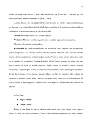 realizar os movimentos durante a dança são normalmente os de rancheira, valseados que têm
marcação forte no primeiro compasso. (CÔRTES, 2000)
A dança Pau de Fitas é a dança folclórica mais presente nas escolas e é geralmente dançada
nas festas do ciclo junino. O grau de dificuldade da coreografia será de acordo com a faixa etária e a
facilidade de movimentos das crianças que irão dançá-la.
Música: Pra sempre minha vida, Grupo Tradição.
Vestuário: Meninas: vestidos longos floridos ou xadrez, laços ou flores na cabeça.
Meninos: calça jeans e camisa xadrez.
Coreografia: Os casais se posicionam um a frente do outro, meninas com a mão direita
levantada segurando a fita e a outra o vestido, meninos seguram a fita com a mão esquerda e a outra
para trás. Começam dançando no lugar um para o outro. Viram-se para o mastro, indo para o centro
ora as meninas ora os meninos. Voltando à posição inicial, com os meninos um pouco mais para
dentro, andam em roda em sentido contrário, depois mudam de sentido e voltam. Dançam
novamente no lugar um para o outro, e começam a trançar as fitas, ora os meninos passam debaixo
da fita das meninas, ora as meninas passam debaixo da fita dos meninos. Vão rodando até
encontrarem seus pares, onde param e dançam um para o outro, isso se repete até trançarem a fita
toda no mastro. A destrança poderá ou não ser feita, isso dependerá da facilidade e do interesse das
crianças.
4.5 – 4º ano
• Região > norte
• Dança > lundu
Lundu é uma dança de origem africana, assim como seu canto, trazida pelos escravos
bantos. O Lundu, do mesmo modo que o "maxixe” eram danças que possuíam uma forma "branda"
40
 