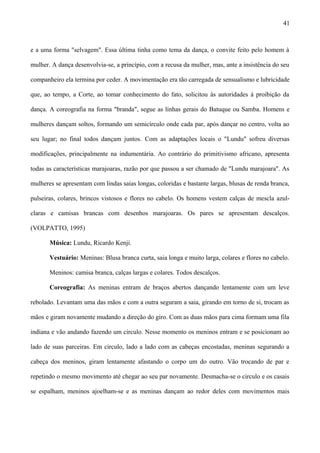 e a uma forma "selvagem". Essa última tinha como tema da dança, o convite feito pelo homem à
mulher. A dança desenvolvia-se, a princípio, com a recusa da mulher, mas, ante a insistência do seu
companheiro ela termina por ceder. A movimentação era tão carregada de sensualismo e lubricidade
que, ao tempo, a Corte, ao tomar conhecimento do fato, solicitou às autoridades à proibição da
dança. A coreografia na forma "branda", segue as linhas gerais do Batuque ou Samba. Homens e
mulheres dançam soltos, formando um semicírculo onde cada par, após dançar no centro, volta ao
seu lugar; no final todos dançam juntos. Com as adaptações locais o "Lundu" sofreu diversas
modificações, principalmente na indumentária. Ao contrário do primitivismo africano, apresenta
todas as características marajoaras, razão por que passou a ser chamado de "Lundu marajoara". As
mulheres se apresentam com lindas saias longas, coloridas e bastante largas, blusas de renda branca,
pulseiras, colares, brincos vistosos e flores no cabelo. Os homens vestem calças de mescla azul-
claras e camisas brancas com desenhos marajoaras. Os pares se apresentam descalços.
(VOLPATTO, 1995)
Música: Lundu, Ricardo Kenji.
Vestuário: Meninas: Blusa branca curta, saia longa e muito larga, colares e flores no cabelo.
Meninos: camisa branca, calças largas e colares. Todos descalços.
Coreografia: As meninas entram de braços abertos dançando lentamente com um leve
rebolado. Levantam uma das mãos e com a outra seguram a saia, girando em torno de si, trocam as
mãos e giram novamente mudando a direção do giro. Com as duas mãos para cima formam uma fila
indiana e vão andando fazendo um circulo. Nesse momento os meninos entram e se posicionam ao
lado de suas parceiras. Em circulo, lado a lado com as cabeças encostadas, meninas segurando a
cabeça dos meninos, giram lentamente afastando o corpo um do outro. Vão trocando de par e
repetindo o mesmo movimento até chegar ao seu par novamente. Desmacha-se o circulo e os casais
se espalham, meninos ajoelham-se e as meninas dançam ao redor deles com movimentos mais
41
 