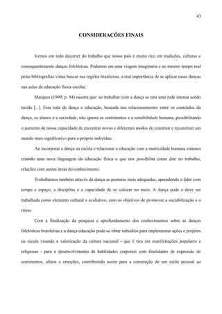 CONSIDERAÇÕES FINAIS
Vemos em todo decorrer do trabalho que nosso país é muito rico em tradições, culturas e
consequentemente danças folclóricas. Podemos em uma viagem imaginaria e ao mesmo tempo real
pelas bibliografias vistas buscar nas regiões brasileiras, a real importância de se aplicar essas danças
nas aulas de educação física escolar.
Marques (1999; p. 94) mostra que: ao trabalhar com a dança se tem uma rede imensa sendo
tecida [...]. Esta rede de dança e educação, baseada nos relacionamentos entre os conteúdos da
dança, os alunos e a sociedade, não ignora os sentimentos e a sensibilidade humana, possibilitando
o aumento de nossa capacidade de encontrar novos e diferentes modos de construir e reconstruir um
mundo mais significativo para o próprio indivíduo.
Ao incorporar a dança na escola e relacionar a educação com a motricidade humana estamos
criando uma nova linguagem da educação física o que nos possibilita como dito no trabalho,
relações com outras áreas do conhecimento.
Trabalhamos também através da dança as posturas mais adequadas, aprendendo a lidar com
tempo e espaço, a disciplina e a capacidade de se colocar no meio. A dança pode e deve ser
trabalhada como elemento cultural e avaliativo, com os objetivos de promover a sociabilização e o
ritmo.
Com a finalização da pesquisa e aprofundamento dos conhecimentos sobre as danças
folclóricas brasileiras e a dança educação pode-se obter subsídios para implementar ações e projetos
na escola visando a valorização da cultura nacional - que é rica em manifestações populares e
religiosas - para o desenvolvimento de habilidades corporais com finalidades de expressão de
sentimentos, afetos e emoções, contribuindo assim para a construção de um estilo pessoal ao
43
 