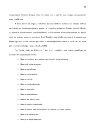 representativa: o homem deixa de entrar em contato com os espíritos para começar a representar os
mitos e os Deuses.
A dança nasceu da religião, e era fruto da necessidade de expressão do homem, onde se
movimentavam ritmicamente para se aquecer, se comunicar, aplacar os deuses e exprimir alegria.
As primeiras danças humanas eram individuais e se relacionavam à conquista amorosa. As danças
coletivas também aparecem na origem da civilização e sua função associava-se à adoração das
forças superiores ou dos espíritos para obter êxito em expedições guerreiras ou de caça ou ainda
para solicitar bom tempo e chuva. (FARO, 1986)
Curt Sachs citado por Ellmerich (1964, p.14), estabelece uma ordem cronológica da
evolução das danças na pré-história:
• Danças circulares, sem contato corporal entre os participantes;
• Danças de imitação animal;
• Danças convulsivas;
• Danças em serpentina;
• Danças eróticas;
• Danças em circulo duplo;
• Danças funerárias;
• Danças com máscaras;
• Danças aos pares (casal);
• Danças em diversos círculos;
• Danças em que homens e mulheres se colocam em linhas opostas;
• Danças de pares mistos;
• Danças de pares abraçados;
11
 