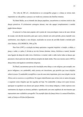 Por volta de 200 a.C., introduziram-se as coreografias gregas e a dança se tornou mais
importante na vida publica e passou a ser moda nos costumes das famílias romanas.
Na Idade Média, em se tratando das danças populares, encontramos os mesmos motivos das
danças primitivas. O cristianismo conseguiu atenuar, mas não apagar completamente o sentido
pagão dessas danças.
O carnaval é a festa mais popular sob o ponto de vista psicológico; trata-se de uma válvula
de escape, sem duvida necessária, para que o povo, durante um curto período, possa expandir seus
sentimentos, suas alegrias e seus desejos, recalcados no severo de servidão feudal e tutelado pelo
clero fanático. (ELLMERICH, 1964, p.20).
Para Faro (1987), a evolução da dança apresenta a seguinte trajetória: o templo, a aldeia, a
praça, o salão e o palco; E divide-se em três formas distintas: étnica, folclórica e teatral, fazendo
uma ligação da dança de salão com a folclórica e a teatral, onde o salão inclui todas as danças que
passaram a fazer parte da vida da nobreza européia da idade média. Para esse mesmo autor (1987) a
dança étnica está ligada às cerimônias religiosas.
No Brasil, encontramos provas da vinculação entre dança e o ato religioso, por exemplo, nos
povos indígenas e no candomblé, onde ocorreu um sincretismo, que permitiu que essas religiões
sobrevivessem. O candomblé exemplifica o caso de uma etnia importante, pois essa religião veio da
África com os escravos e se proliferou. Os negros identificaram seus orixás com os santos da igreja
e surgiram varias religiões que são seguidas até hoje. No candomblé, a dança serve para invocar,
apaziguar ou agradecer aos deuses por graças obtidas. Já na dança indígena, o índio expressa seus
sentimentos de alegria ou tristeza, pedindo e agradecendo com uma seqüência de movimentos que
representam uma verdadeira coreografia. Um exemplo típico de dança étnica é o carnaval brasileiro,
onde se festeja os 40 dias da Quaresma.
13
 