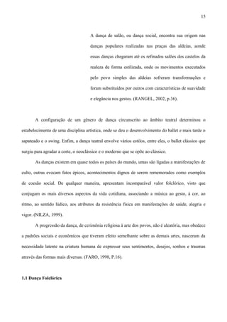 A dança de salão, ou dança social, encontra sua origem nas
danças populares realizadas nas praças das aldeias, aonde
essas danças chegaram até os refinados salões dos castelos da
realeza de forma estilizada, onde os movimentos executados
pelo povo simples das aldeias sofreram transformações e
foram substituídos por outros com características de suavidade
e elegância nos gestos. (RANGEL, 2002, p.36).
A configuração de um gênero de dança circunscrito ao âmbito teatral determinou o
estabelecimento de uma disciplina artística, onde se deu o desenvolvimento do ballet e mais tarde o
sapateado e o swing. Enfim, a dança teatral envolve vários estilos, entre eles, o ballet clássico que
surgiu para agradar a corte, o neoclássico e o moderno que se opõe ao clássico.
As danças existem em quase todos os países do mundo, umas são ligadas a manifestações de
culto, outras evocam fatos épicos, acontecimentos dignos de serem rememorados como exemplos
de coesão social. De qualquer maneira, apresentam incomparável valor folclórico, visto que
conjugam os mais diversos aspectos da vida cotidiana, associando a música ao gesto, à cor, ao
ritmo, ao sentido lúdico, aos atributos da resistência física em manifestações de saúde, alegria e
vigor. (NILZA, 1999).
A progressão da dança, de cerimônia religiosa à arte dos povos, não é aleatória, mas obedece
a padrões sociais e econômicos que tiveram efeito semelhante sobre as demais artes, nasceram da
necessidade latente na criatura humana de expressar seus sentimentos, desejos, sonhos e traumas
através das formas mais diversas. (FARO, 1998, P.16).
1.1 Dança Folclórica
15
 