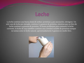 La leche contiene una buena dosis de ambas: proteínas y, por asociación, nitrógeno. Un
solo vaso de leche por ejemplo, contiene 6,3 gramos de proteína, mientras que un litro de
leche contiene 19 gramos de proteína. Si tienes problemas para consumir la leche
corriente, la leche de soya también contiene una cantidad notable de proteínas aunque
no tantas como la leche natural, aproximadamente 6 gramos en medio litro.
 