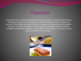 El pescado que es una buena alternativa para la carne roja, es extremadamente rico en
nitrógeno y en proteínas. Por ejemplo, un filete de bacalao contiene 21 gramos de
proteína. Sin embargo, otros peces también contienen una buena dosis del nitrógeno
necesario. La trucha, el salmón y hasta los palitos de pescado también contienen
cantidades saludables de nitrógeno, aunque debes variar tu dieta y no comer el mismo
tipo de alimentos todo el tiempo.
 