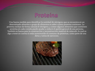 Una buena medida para identificar la cantidad de nitrógeno que se encuentra en un
determinado alimento o grupo de alimentos es saber cuánta proteína contienen. La
proteína incluye de forma natural el nitrógeno, y comer algunos alimentos que contienen
proteína en cada comida puede ayudar a reducir el apetito general de una persona.
También es buena para la construcción y reconstrucción material de músculo, lo cual es
algo a tener en cuenta si estás aumentando el consumo de proteínas, como parte de una
dieta y rutina de ejercicios.
 