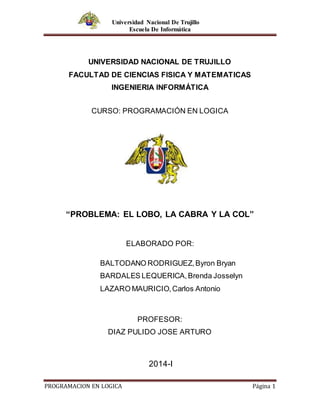 Universidad Nacional De Trujillo
Escuela De Informática
PROGRAMACION EN LOGICA Página 1
UNIVERSIDAD NACIONAL DE TRUJILLO
FACULTAD DE CIENCIAS FISICA Y MATEMATICAS
INGENIERIA INFORMÁTICA
CURSO: PROGRAMACIÓN EN LOGICA
“PROBLEMA: EL LOBO, LA CABRA Y LA COL”
ELABORADO POR:
BALTODANO RODRIGUEZ,Byron Bryan
BARDALES LEQUERICA,Brenda Josselyn
LAZARO MAURICIO,Carlos Antonio
PROFESOR:
DIAZ PULIDO JOSE ARTURO
2014-I
 