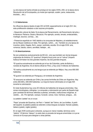 14
La otra época de fuerte entrada se produjo en los siglos XVIII y XIX, en la época de la
Revolución de la Enciclopedia y la moda (por ejemplo, sostén, pana, restaurante,
bicicleta,... etc.).
1.1.5 Italianismos
Su influencia abarca desde el siglo XIV al XVIII, especialmente en el siglo XVI. Así,
esta proliferación obedece a dos razones principales:
- Desarrollo cultural de Italia: Es la época del Renacimiento, del florecimiento del arte y
la literatura: Petrarca, Daute y Bocaccio. Por ejemplo, soneto, terceto, endecasílabo,
madrigal, escorzo, cornisa,... etc.
- Presencia española en 1443 debido a la conquista de Nápoles y al establecimiento
de los Reyes Católicos en Italia. Por ejemplo, cañón,... etc. También es una época de
inventos: piloto, fragata, florín, zarpar, cantinela, escolta. En el siglo XVIII: aria,
romanza, batuta, casino, servilleta, festejar,...etc.
1.1.6 Americanismos
No son préstamos exclusivamente de EE.UU., sino que también son de las lenguas
originarias de América. El “quechua” (Imperio Inca) junto con el “nahua” (Imperio
Azteca) formaban los dos grandes imperios, las dos grandes lenguas.
*El quechua actualmente se extiende por el sur de Colombia, parte de Bolivia y
noreste de Argentina. Es el idioma oficial en Perú, y hay unos 4 millones de hablantes.
*El nashua actualmente es una lengua que se extiende por Méjico. Hay unos 800.000
hablantes.
*El guaraní se extiende por Paraguay y el nordeste de Argentina.
*El araucano se extiende por Chile y las zonas limítrofes de Chile con Argentina. Hay
entre 200.000 y 300.000 hablantes. La mayoría fueron eliminados en el siglo XIX
durante la colonización.
En toda Sudamérica hay unos 20 millones de hablantes de lenguas amerindias. Hay
zonas monolingües y bilingües. La conquista y colonización por parte de España trajo
gran cantidad de términos referidos a plantas, animales, instituciones indígenas, al
vestido,... etc. Por ejemplo, cacique, huracán, canoa, maíz, hamaca, piragua,... etc.
La palabra “patata” es un cruce:
“Papa” procede del Quechua, de Perú + “batata” del Tahino, de Las Antillas. A partir
del español, la palabra patata se extendió a otras lenguas europeas: francés (patate),
italiano (patati), inglés (potato).
En el siglo XVIII continuaron entrando, aunque en menor medida, términos como
“platino”. El término “tabaco” no está claro si procede de lenguas amerindias o si ya se
conocía en Europa para designar a otras plantas.
 