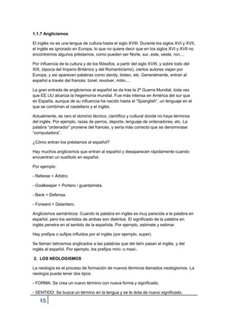 15
1.1.7 Anglicismos
El inglés no es una lengua de cultura hasta el siglo XVIII. Durante los siglos XVI y XVII,
el inglés es ignorado en Europa, lo que no quiere decir que en los siglos XVI y XVII no
encontremos algunos préstamos, como pueden ser Norte, sur, este, oeste, ron,...
Por influencia de la cultura y de los filósofos, a partir del siglo XVIII, y sobre todo del
XIX, (época del Imperio Británico y del Romanticismo), ciertos autores viajan por
Europa, y así aparecen palabras como dandy, bistec, etc. Generalmente, entran al
español a través del francés: túnel, revolver, mitin,...
La gran entrada de anglicismos al español se da tras la 2ª Guerra Mundial, toda vez
que EE.UU alcanza la hegemonía mundial. Fue más intensa en América del sur que
en España, aunque de su influencia ha nacido hasta el “Spanglish”, un lenguaje en el
que se combinan el castellano y el inglés.
Actualmente, es raro el dominio técnico, científico y cultural donde no haya términos
del inglés. Por ejemplo, razas de perros, deporte, lenguaje de ordenadores, etc. La
palabra “ordenador” proviene del francés, y sería más correcto que se denominase
“computadora”.
¿Cómo entran los préstamos al español?
Hay muchos anglicismos que entran al español y desaparecen rápidamente cuando
encuentran un sustituto en español.
Por ejemplo:
- Referee = Árbitro.
- Goalkeeper = Portero / guardameta.
- Back = Defensa.
- Forward = Delantero.
Anglicismos semánticos: Cuando la palabra en inglés es muy parecida a la palabra en
español, pero los sentidos de ambas son distintos. El significado de la palabra en
inglés penetra en el sentido de la española. Por ejemplo, estimate y estimar.
Hay prefijos o sufijos influidos por el inglés (por ejemplo, super).
Se llaman latinismos anglicados a las palabras que del latín pasan al inglés, y del
inglés al español. Por ejemplo, los prefijos mini- o maxi-.
2. LOS NEOLOGISMOS
La neología es el proceso de formación de nuevos términos llamados neologismos. La
neología puede tener dos tipos:
- FORMA: Se crea un nuevo término con nueva forma y significado.
- SENTIDO: Se busca un término en la lengua y se le dota de nuevo significado.
 