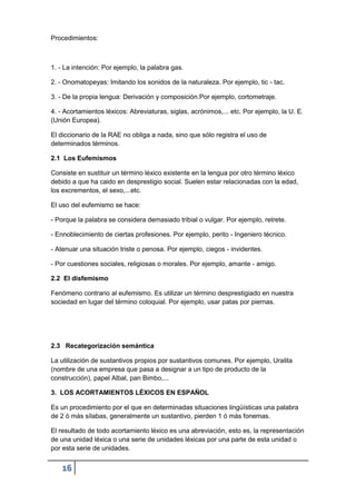 16
Procedimientos:
1. - La intención: Por ejemplo, la palabra gas.
2. - Onomatopeyas: Imitando los sonidos de la naturaleza. Por ejemplo, tic - tac.
3. - De la propia lengua: Derivación y composición.Por ejemplo, cortometraje.
4. - Acortamientos léxicos: Abreviaturas, siglas, acrónimos,... etc. Por ejemplo, la U. E.
(Unión Europea).
El diccionario de la RAE no obliga a nada, sino que sólo registra el uso de
determinados términos.
2.1 Los Eufemismos
Consiste en sustituir un término léxico existente en la lengua por otro término léxico
debido a que ha caido en desprestigio social. Suelen estar relacionadas con la edad,
los excrementos, el sexo,...etc.
El uso del eufemismo se hace:
- Porque la palabra se considera demasiado tribial o vulgar. Por ejemplo, retrete.
- Ennoblecimiento de ciertas profesiones. Por ejemplo, perito - Ingeniero técnico.
- Atenuar una situación triste o penosa. Por ejemplo, ciegos - invidentes.
- Por cuestiones sociales, religiosas o morales. Por ejemplo, amante - amigo.
2.2 El disfemismo
Fenómeno contrario al eufemismo. Es utilizar un término desprestigiado en nuestra
sociedad en lugar del término coloquial. Por ejemplo, usar patas por piernas.
2.3 Recategorización semántica
La utilización de sustantivos propios por sustantivos comunes. Por ejemplo, Uralita
(nombre de una empresa que pasa a designar a un tipo de producto de la
construcción), papel Albal, pan Bimbo,...
3. LOS ACORTAMIENTOS LÉXICOS EN ESPAÑOL
Es un procedimiento por el que en determinadas situaciones lingüísticas una palabra
de 2 ó más sílabas, generalmente un sustantivo, pierden 1 ó más fonemas.
El resultado de todo acortamiento léxico es una abreviación, esto es, la representación
de una unidad léxica o una serie de unidades léxicas por una parte de esta unidad o
por esta serie de unidades.
 