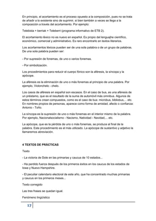 17
En principio, el acortamiento es el proceso opuesto a la composición, pues no se trata
de añadir a lo existente sino de suprimir, si bien también a veces se llega a la
composición a través del acortamiento. Por ejemplo:
Telebista + berriak = Teleberri (programa informativo de ETB 2).
El acortamiento léxico no es nuevo en español. Es propio del lenguajhe científico,
económico, comercial y administrativo. Es raro encontrarlo en textos literarios.
Los acortamientos léxicos pueden ser de una sola palabra o de un grupo de palabras.
De una sola palabra pueden ser:
- Por supresión de fonemas, de uno o varios fonemas.
- Por simbolización.
Los procedimientos para reducir el cuerpo fónico son la aféresis, la síncopa y la
apócope.
La aféresis es la eliminación de uno o más fonemas al principio de una palabra. Por
ejemplo, Violonchelo - chelo.
Los casos de aféresis en español son escasos. En el caso de bus, es una aféresis de
un préstamo, que es el resultado de la suma de automóvil más omnibus. Algunos de
estos términos crean compuestos, como es el caso de bus: microbus, bibliobus,... etc.
En nombres propios de personas, aparece como forma de amistad, afecto o confianza:
Antonio - Toño.
La síncopa es la supresión de uno o más fonemas en el interior mismo de la palabra.
Por ejemplo, Nacionalsocialismo - Nacismo, Natividad - Navidad,... etc.
La apócope, que es la pérdida de uno o más fonemas, se produce al final de la
palabra. Este procedimiento es el más utilizado. La apócope de sustantivo y adjetivo la
llamaremos abreviación.
4 TEXTOS DE PRÁCTICAS
Texto
- La victoria de Dole en las primarias y caucus de 10 estados...
- Ha perdido fuerza después de los primeros éxitos en los caucus de los estados de
Iowa y Nuevo Hampshire.
- El peculiar calendario electoral de este año, que ha concentrado muchas primarias
y caucus en los primeros meses...
Texto corregido
Las tres frases se quedan igual.
Fenómeno lingüístico
 