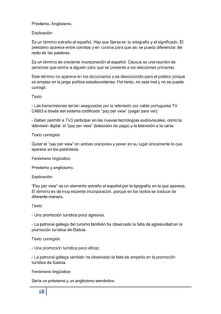 18
Préstamo. Anglicismo.
Explicación
Es un término extraño al español. Hay que fijarse en la ortografía y el significado. El
préstamo aparece entre comillas y en cursiva para que así se pueda diferenciar del
resto de las palabras.
Es un término de creciente incorporación al español. Caucus es una reunión de
personas que anima a alguien para que se presente a las elecciones primarias.
Este término no aparece en los diccionarios y es desconocido para el público porque
se emplea en la jerga política estadounidense. Por tanto, no está mal y no se puede
corregir.
Texto
- Las transmisiones serían aseguradas por la televisión por cable portuguesa TV
CABO a través del sistema codificado “pay per view” (pagar para ver).
- Deben permitir a TV3 participar en las nuevas tecnologías audiovisuales, como la
televisión digital, el “pay per view” (televisión de pago) y la televisión a la carta.
Texto corregido
Quitar el “pay per view” en ambas oraciones y poner en su lugar únicamente lo que
aparece en los paréntesis.
Fenómeno lingüístico
Préstamo y anglicismo.
Explicación
“Pay per view” es un elemento extraño al español por la tipografía en la que aparece.
El término es de muy reciente incorporación, porque en los textos se traduce de
diferente manera.
Texto
- Una promoción turística poco agresiva.
- La patronal gallega del turismo también ha observado la falta de agresividad en la
promoción turística de Galicia.
Texto corregido
- Una promoción turística poco eficaz.
- La patronal gallega también ha observado la falta de empeño en la promoción
turística de Galicia.
Fenómeno lingüístico
Sería un préstamo y un anglicismo semántico.
 