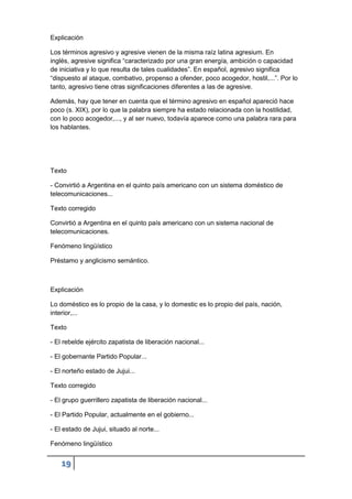 19
Explicación
Los términos agresivo y agresive vienen de la misma raíz latina agresium. En
inglés, agresive significa “caracterizado por una gran energía, ambición o capacidad
de iniciativa y lo que resulta de tales cualidades”. En español, agresivo significa
“dispuesto al ataque, combativo, propenso a ofender, poco acogedor, hostil,...”. Por lo
tanto, agresivo tiene otras significaciones diferentes a las de agresive.
Además, hay que tener en cuenta que el término agresivo en español apareció hace
poco (s. XIX), por lo que la palabra siempre ha estado relacionada con la hostilidad,
con lo poco acogedor,..., y al ser nuevo, todavía aparece como una palabra rara para
los hablantes.
Texto
- Convirtió a Argentina en el quinto país americano con un sistema doméstico de
telecomunicaciones...
Texto corregido
Convirtió a Argentina en el quinto país americano con un sistema nacional de
telecomunicaciones.
Fenómeno lingüístico
Préstamo y anglicismo semántico.
Explicación
Lo doméstico es lo propio de la casa, y lo domestic es lo propio del país, nación,
interior,...
Texto
- El rebelde ejército zapatista de liberación nacional...
- El gobernante Partido Popular...
- El norteño estado de Jujui...
Texto corregido
- El grupo guerrillero zapatista de liberación nacional...
- El Partido Popular, actualmente en el gobierno...
- El estado de Jujui, situado al norte...
Fenómeno lingüístico
 