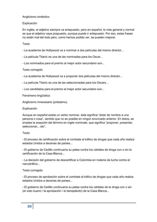 20
Anglicismo sintáctico
Explicación
En inglés, el adjetivo siempre va antepuesto, pero en español, lo más general y normal
es que el adjetivo vaya pospuesto, aunque puede ir antepuesto. Por eso, estas frases
no están mal del todo pero, como hemos podido ver, se pueden mejorar.
Texto
- La academia de Hollywood va a nominar a dos películas del mismo director...
- La película Titanic es una de las nominadas para los Oscar...
- Los nominados para el premio al mejor actor secundario son...
Texto corregido
- La academia de Hollywood va a proponer dos películas del mismo director...
- La película Titanic es una de las seleccionadas para los Oscars...
- Los candidatos para el premio al mejor actor secundario son...
Fenómeno lingüístico
Anglicismo innecesario (préstamo).
Explicación
Aunque en español exista un verbo nominar, éste significa “dotar de nombre a una
persona o cosa”, sentido que no es posible en ningún enunciado anterior. En éstos, se
emplea la acepción del término en ingés nominate, que significa “proponer, presentar,
seleccionar,...etc”.
Texto
- El proceso de certificación sobre el combate al tráfico de drogas que cada año realiza
estados Unidos a decenas de países...
- El gobierno de Cedillo continuaría su pelea contra los cárteles de droga con o sin la
certificación de la Casa Blanca...
- La decisión del gobierno de descertificar a Colombia en materia de lucha contra el
narcotráfico...
Texto corregido
- El proceso de aprobación sobre el combate al tráfico de drogas que cada año realiza
estados Unidos a decenas de países...
- El gobierno de Cedillo continuaría su pelea contra los cárteles de la droga con o sin
(el visto bueno / la aprobación / el beneplácito) de la Casa Blanca...
 