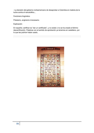 21
- La decisión del gobierno norteamericano de desaprobar a Colombia en materia de la
lucha contra el narcotráfico...
Fenómeno lingüístico
Préstamo, anglcismo innecesario.
Explicación
En español, certificar es “dar un certificado”, y no existe o no se ha creado el témino
descertificación. Palabras con el sentido de aprobación ya tenemos en castellano, por
lo que las podrían haber usado.
 