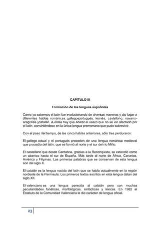 23
CAPITULO III
Formación de las lenguas españolas
Como ya sabemos el latín fue evolucionando de diversas maneras y dio lugar a
diferentes hablas románicas: gallego-portugués, leonés, castellano, navarro-
aragonés ycatalán. A éstas hay que añadir el vasco que no se vio afectado por
el latín, convirtiéndose en la única lengua prerromana que pudo sobrevivir.
Con el paso del tiempo, de las cinco hablas anteriores, sólo tres perduraron:
El gallego actual y el portugués proceden de una lengua románica medieval
que procedía del latín; que se formó al norte y el sur del río Miño.
El castellano que desde Cantabria, gracias a la Reconquista, se extendió como
un abanico hasta el sur de España. Más tarde al norte de África, Canarias,
América y Filipinas. Las primeras palabras que se conservan de esta lengua
son del siglo X.
El catalán es la lengua nacida del latín que se habla actualmente en la región
nordeste de la Península. Los primeros textos escritos en esta lengua datan del
siglo XII.
El valenciano es una lengua parecida al catalán pero con muchas
peculiaridades fonéticas, morfológicas, sintácticas y léxicas. En 1982 el
Estatuto de la Comunidad Valenciana le dio carácter de lengua oficial.
 